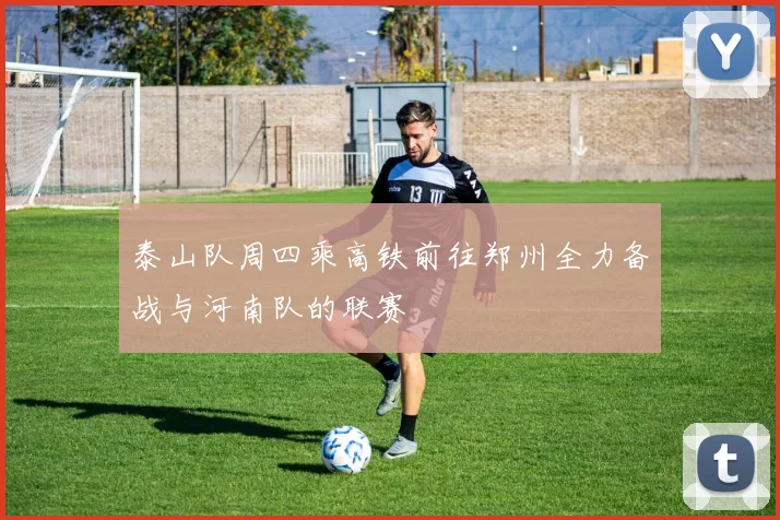 泰山队周四乘高铁前往郑州全力备战与河南队的联赛