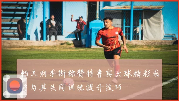 帕夫利季斯称赞特鲁宾头球精彩或将与其共同训练提升技巧