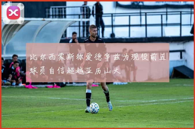 比尔西蒙斯称爱德华兹为现役前五球员自信超越亚历山大