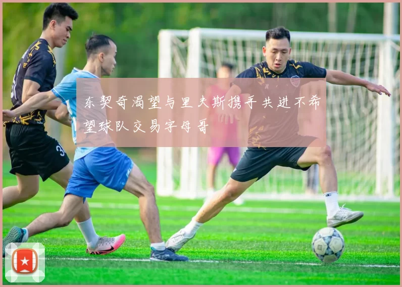 东契奇渴望与里夫斯携手共进不希望球队交易字母哥