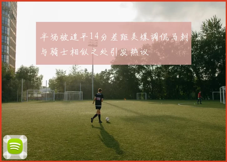 半场被追平14分差距美媒调侃马刺与骑士相似之处引发热议