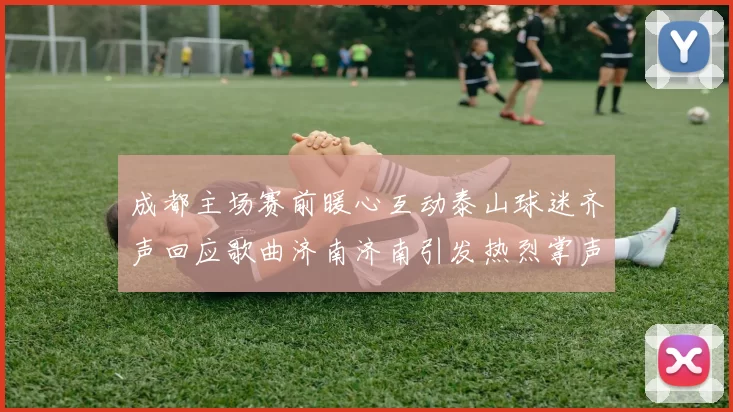 成都主场赛前暖心互动泰山球迷齐声回应歌曲济南济南引发热烈掌声