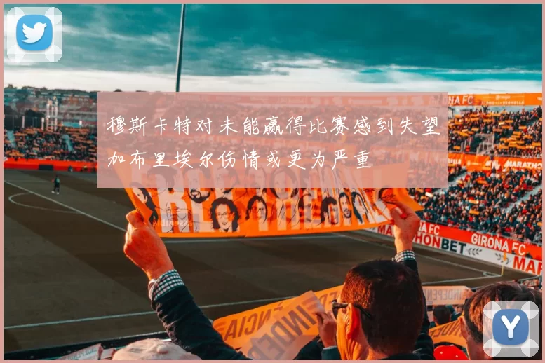 穆斯卡特对未能赢得比赛感到失望加布里埃尔伤情或更为严重
