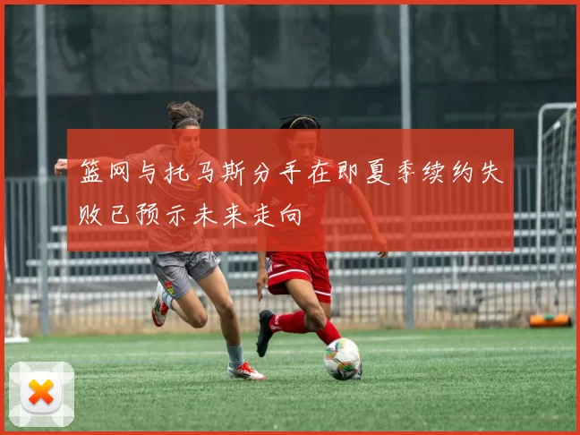 篮网与托马斯分手在即夏季续约失败已预示未来走向