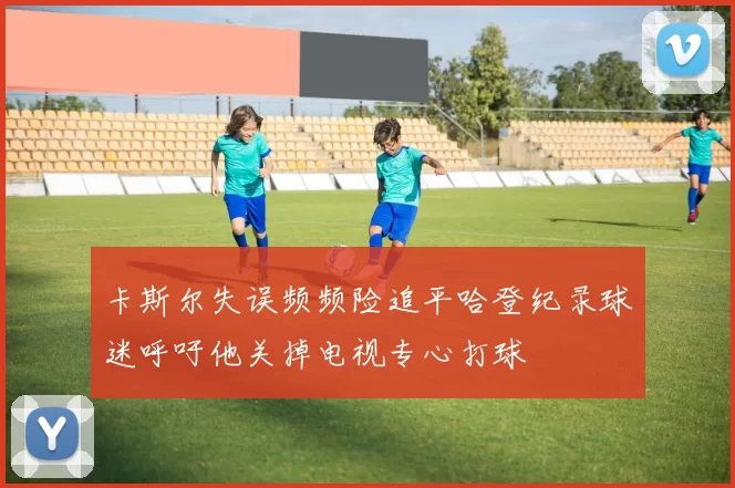 卡斯尔失误频频险追平哈登纪录球迷呼吁他关掉电视专心打球