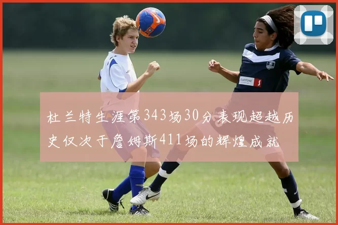 杜兰特生涯第343场30分表现超越历史仅次于詹姆斯411场的辉煌成就