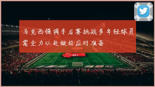 马克西强调季后赛挑战多年轻球员需全力以赴做好应对准备