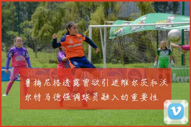 鲁梅尼格透露曾欲引进维尔茨和沃尔特马德强调球员融入的重要性