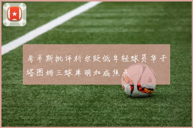 考辛斯批评科尔贬低年轻球员华子塔图姆三球库明加成焦点