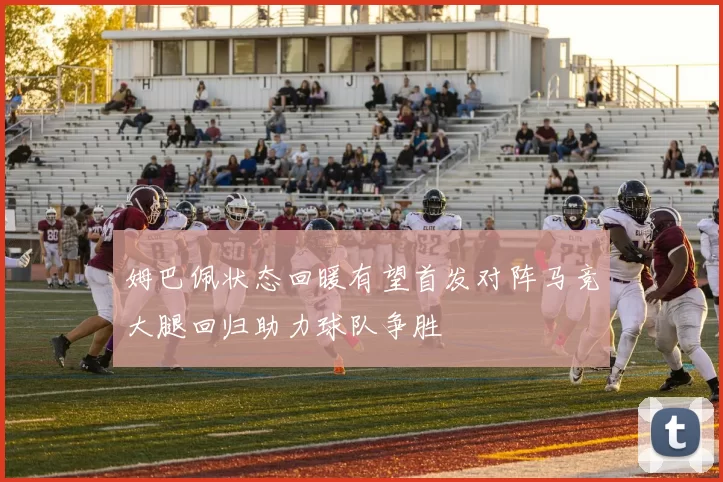 姆巴佩状态回暖有望首发对阵马竞大腿回归助力球队争胜