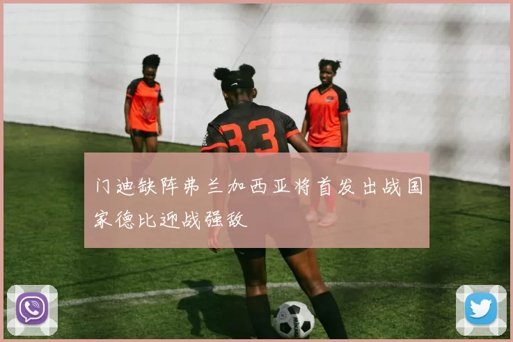 门迪缺阵弗兰加西亚将首发出战国家德比迎战强敌