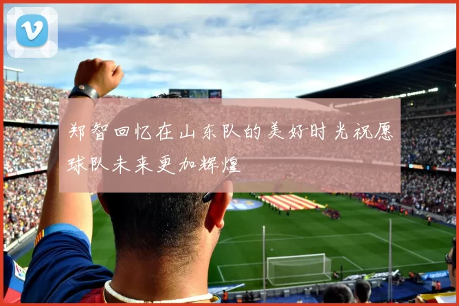 郑智回忆在山东队的美好时光祝愿球队未来更加辉煌