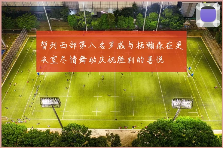 暂列西部第八名罗威与杨瀚森在更衣室尽情舞动庆祝胜利的喜悦