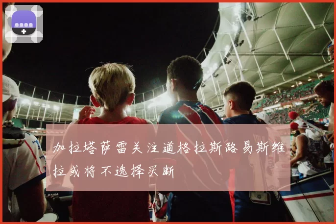 加拉塔萨雷关注道格拉斯路易斯维拉或将不选择买断