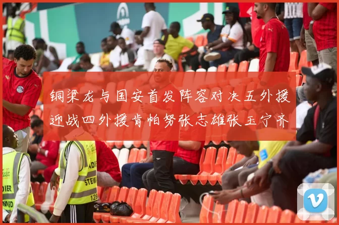 铜梁龙与国安首发阵容对决五外援迎战四外援肯帕努张志雄张玉宁齐上阵