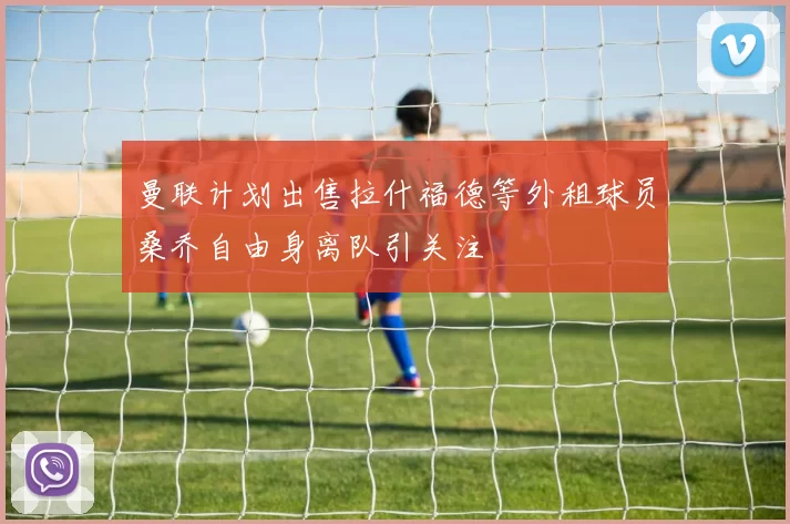 曼联计划出售拉什福德等外租球员桑乔自由身离队引关注