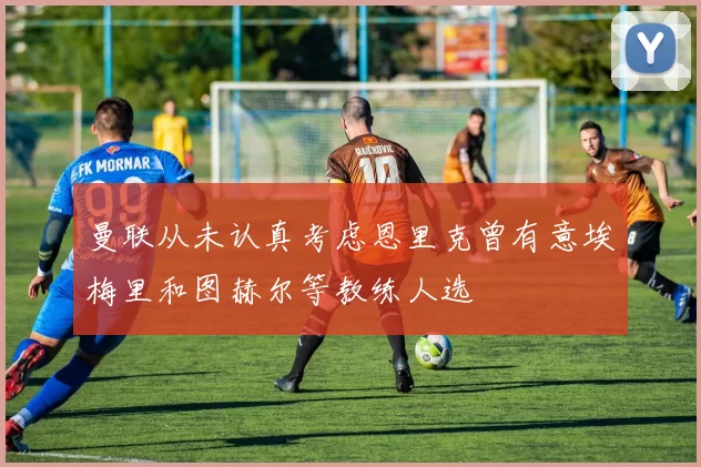 曼联从未认真考虑恩里克曾有意埃梅里和图赫尔等教练人选