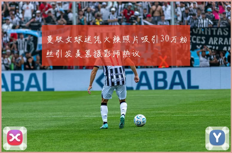 曼联女球迷凭火辣照片吸引30万粉丝引发羡慕摄影师热议