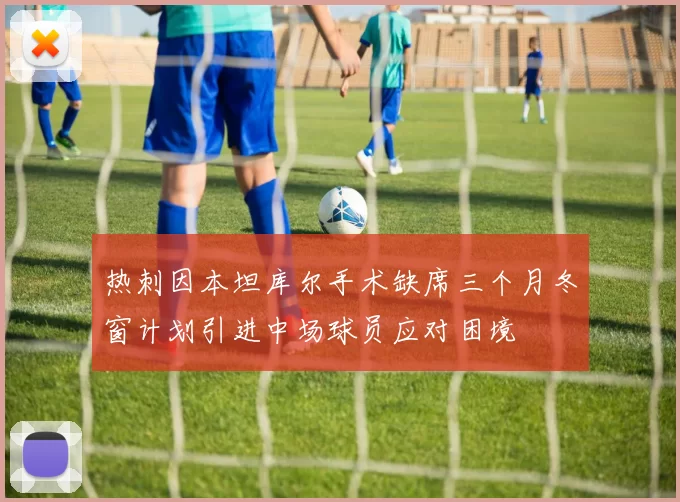 热刺因本坦库尔手术缺席三个月冬窗计划引进中场球员应对困境