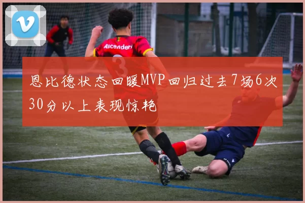 恩比德状态回暖MVP回归过去7场6次30分以上表现惊艳